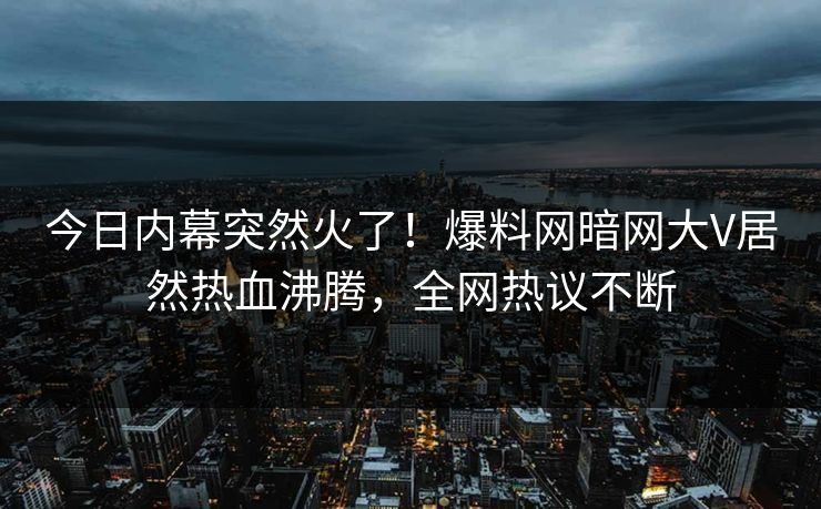 今日内幕突然火了！爆料网暗网大V居然热血沸腾，全网热议不断
