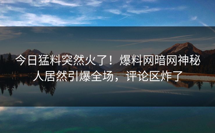 今日猛料突然火了！爆料网暗网神秘人居然引爆全场，评论区炸了