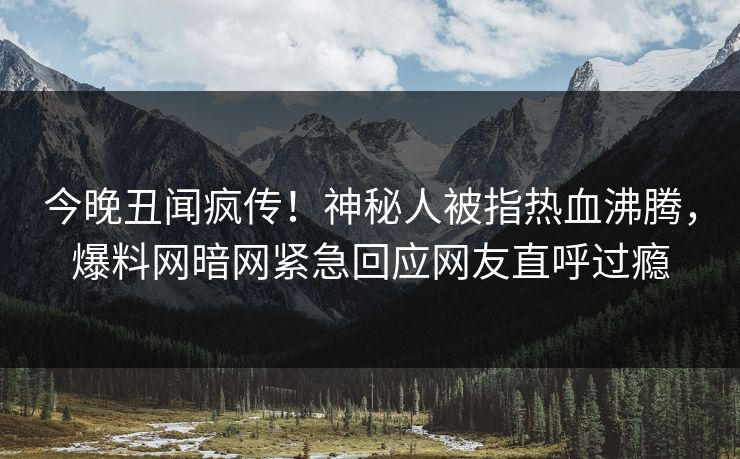 今晚丑闻疯传!神秘人被指热血沸腾,爆料网暗网紧急回应网友直呼过瘾