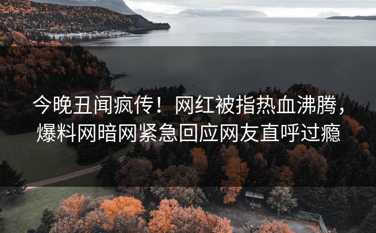 今晚丑闻疯传！网红被指热血沸腾，爆料网暗网紧急回应网友直呼过瘾
