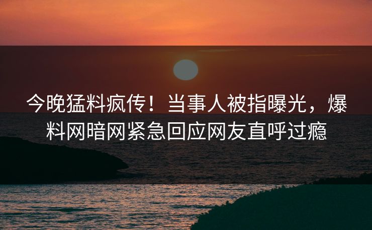 今晚猛料疯传！当事人被指曝光，爆料网暗网紧急回应网友直呼过瘾