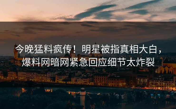 今晚猛料疯传！明星被指真相大白，爆料网暗网紧急回应细节太炸裂