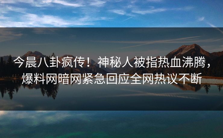 今晨八卦疯传！神秘人被指热血沸腾，爆料网暗网紧急回应全网热议不断