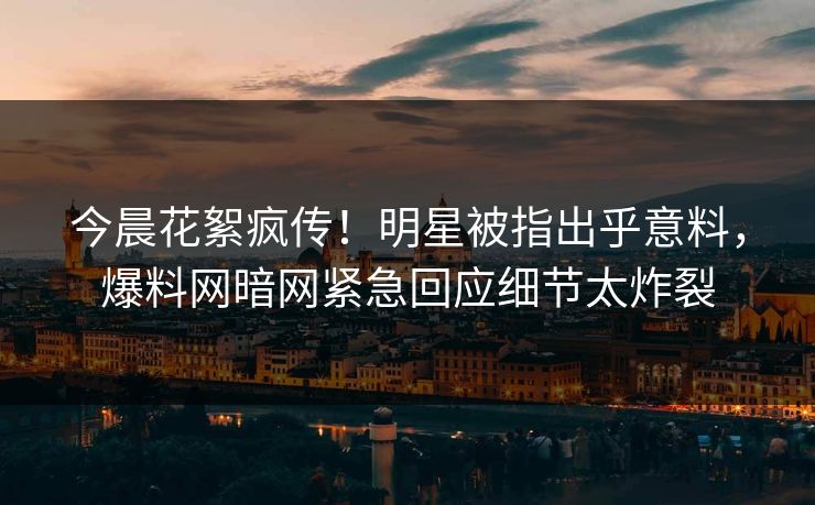 今晨花絮疯传!明星被指出乎意料,爆料网暗网紧急回应细节太炸裂