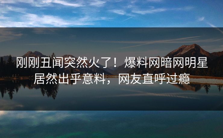 刚刚丑闻突然火了!爆料网暗网明星居然出乎意料,网友直呼过瘾