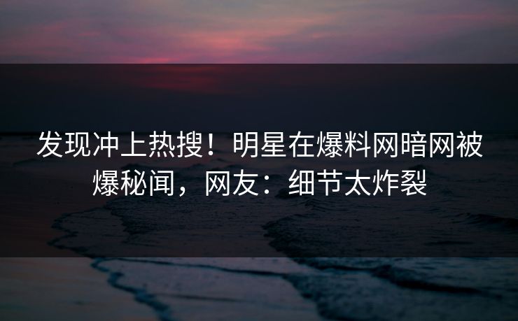 发现冲上热搜!明星在爆料网暗网被爆秘闻,网友:细节太炸裂