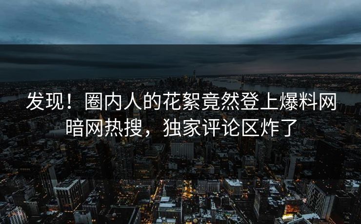发现!圈内人的花絮竟然登上爆料网暗网热搜,独家评论区炸了