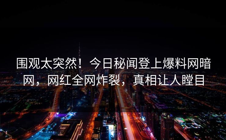 围观太突然！今日秘闻登上爆料网暗网，网红全网炸裂，真相让人瞠目