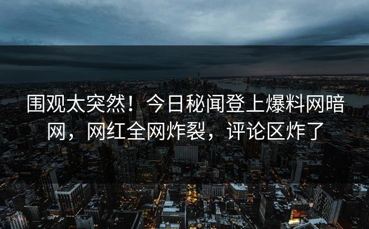 围观太突然！今日秘闻登上爆料网暗网，网红全网炸裂，评论区炸了