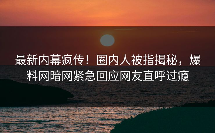 最新内幕疯传！圈内人被指揭秘，爆料网暗网紧急回应网友直呼过瘾