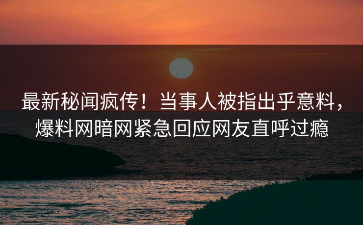 最新秘闻疯传！当事人被指出乎意料，爆料网暗网紧急回应网友直呼过瘾