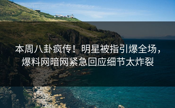 本周八卦疯传！明星被指引爆全场，爆料网暗网紧急回应细节太炸裂