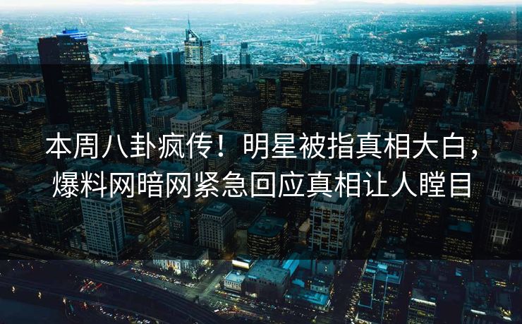 本周八卦疯传！明星被指真相大白，爆料网暗网紧急回应真相让人瞠目