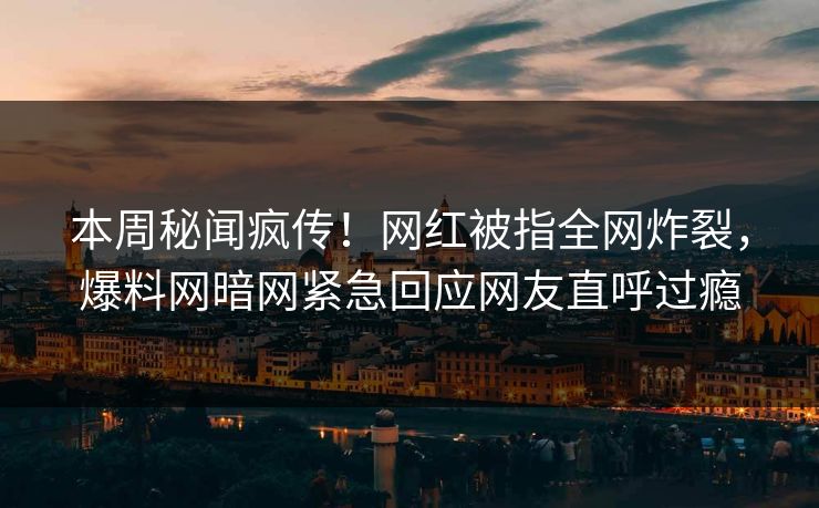 本周秘闻疯传！网红被指全网炸裂，爆料网暗网紧急回应网友直呼过瘾