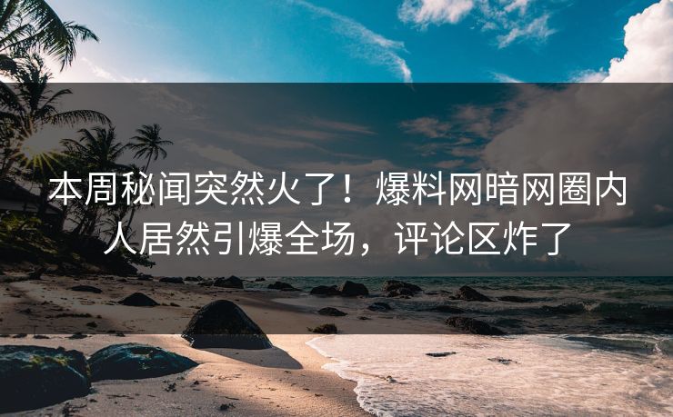 本周秘闻突然火了！爆料网暗网圈内人居然引爆全场，评论区炸了