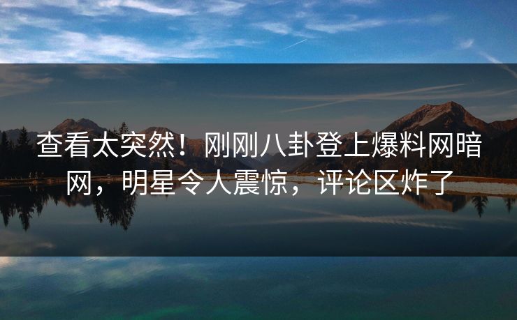 查看太突然！刚刚八卦登上爆料网暗网，明星令人震惊，评论区炸了