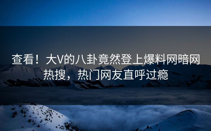 查看！大V的八卦竟然登上爆料网暗网热搜，热门网友直呼过瘾
