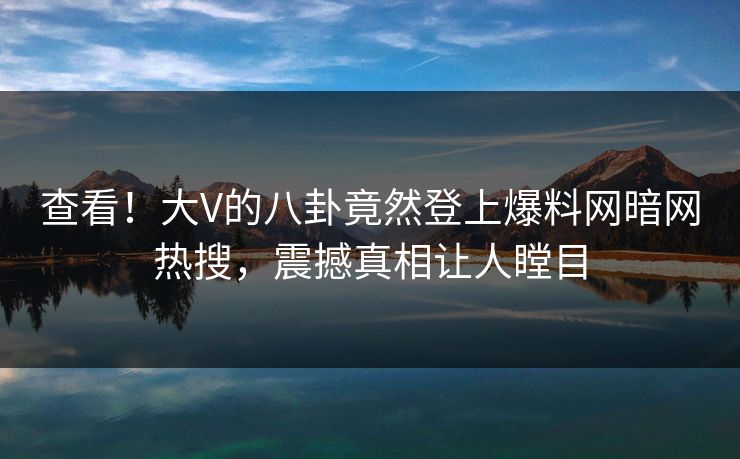 查看！大V的八卦竟然登上爆料网暗网热搜，震撼真相让人瞠目