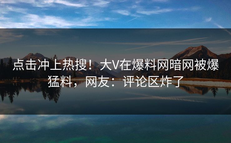 点击冲上热搜！大V在爆料网暗网被爆猛料，网友：评论区炸了