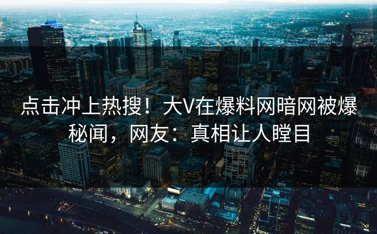 点击冲上热搜！大V在爆料网暗网被爆秘闻，网友：真相让人瞠目