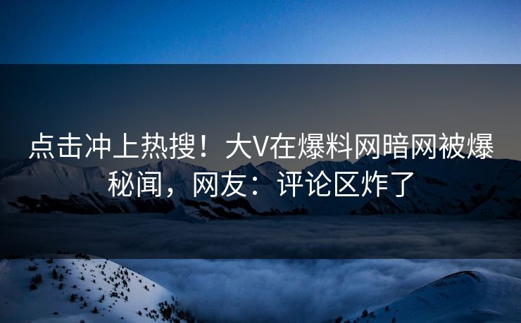 点击冲上热搜！大V在爆料网暗网被爆秘闻，网友：评论区炸了