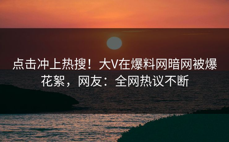点击冲上热搜！大V在爆料网暗网被爆花絮，网友：全网热议不断