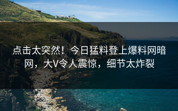 点击太突然！今日猛料登上爆料网暗网，大V令人震惊，细节太炸裂