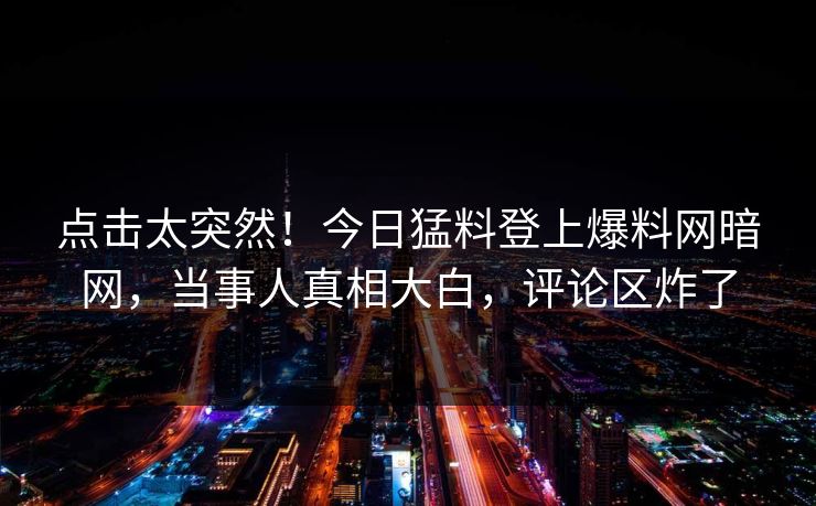 点击太突然！今日猛料登上爆料网暗网，当事人真相大白，评论区炸了