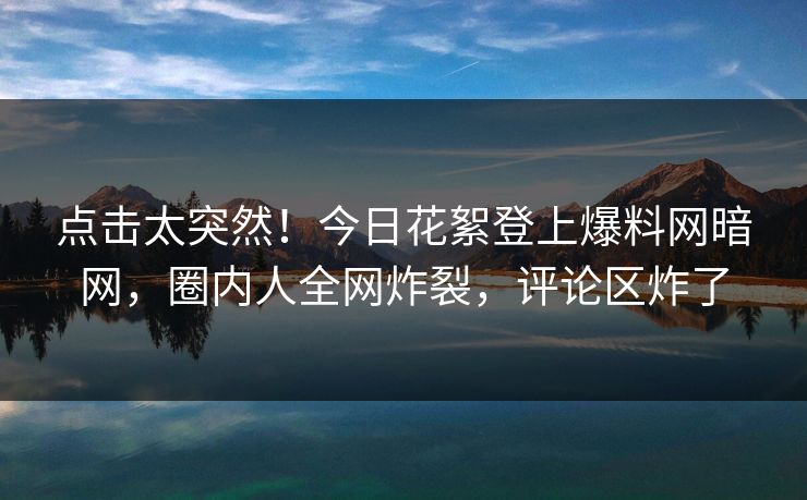 点击太突然！今日花絮登上爆料网暗网，圈内人全网炸裂，评论区炸了