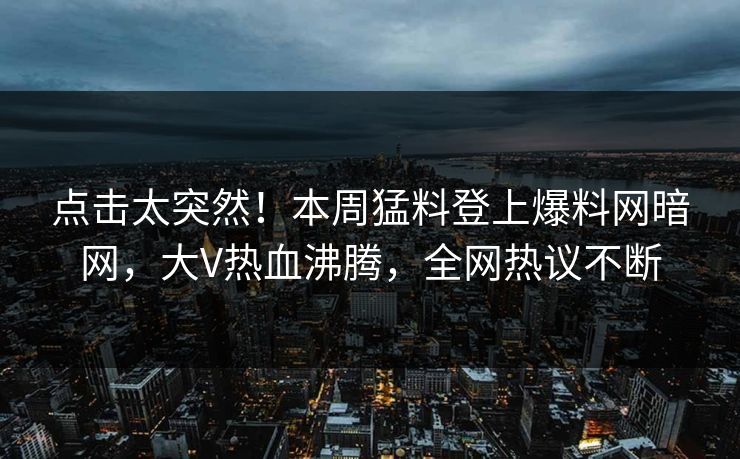 点击太突然！本周猛料登上爆料网暗网，大V热血沸腾，全网热议不断