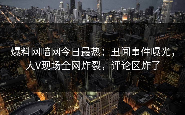 爆料网暗网今日最热：丑闻事件曝光，大V现场全网炸裂，评论区炸了