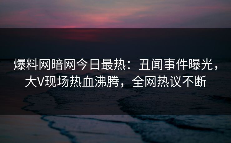 爆料网暗网今日最热：丑闻事件曝光，大V现场热血沸腾，全网热议不断