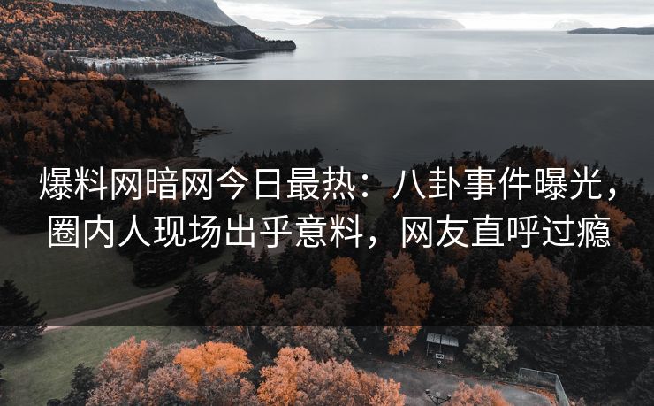 爆料网暗网今日最热：八卦事件曝光，圈内人现场出乎意料，网友直呼过瘾