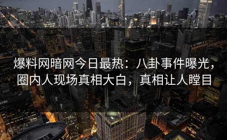 爆料网暗网今日最热：八卦事件曝光，圈内人现场真相大白，真相让人瞠目