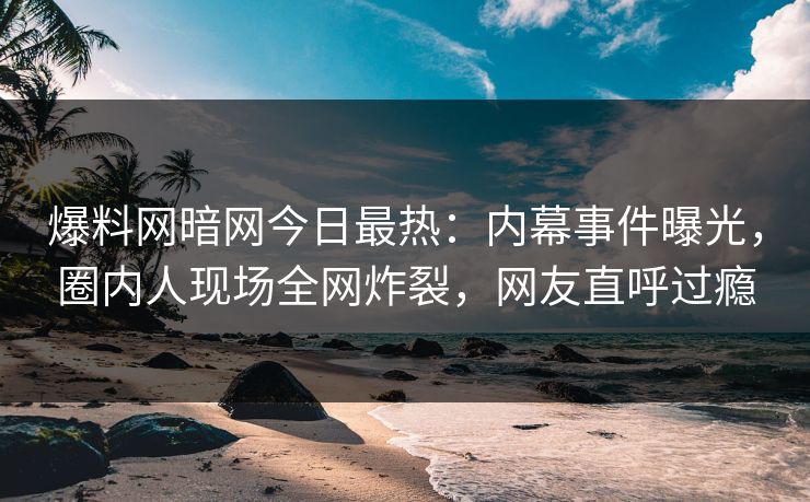 爆料网暗网今日最热：内幕事件曝光，圈内人现场全网炸裂，网友直呼过瘾