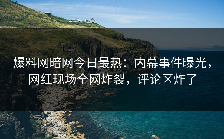 爆料网暗网今日最热：内幕事件曝光，网红现场全网炸裂，评论区炸了