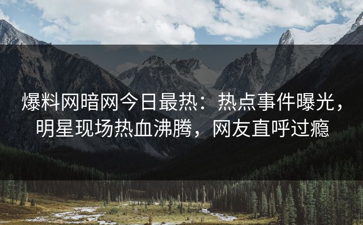 爆料网暗网今日最热：热点事件曝光，明星现场热血沸腾，网友直呼过瘾