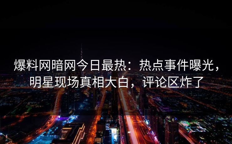 爆料网暗网今日最热：热点事件曝光，明星现场真相大白，评论区炸了