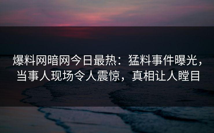 爆料网暗网今日最热：猛料事件曝光，当事人现场令人震惊，真相让人瞠目
