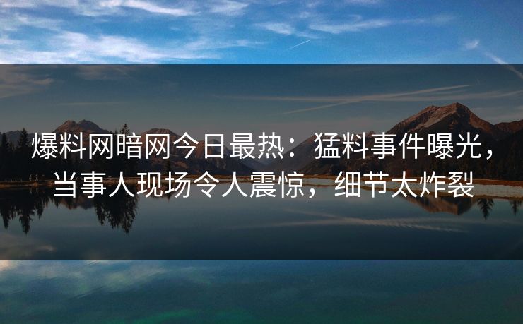 爆料网暗网今日最热：猛料事件曝光，当事人现场令人震惊，细节太炸裂