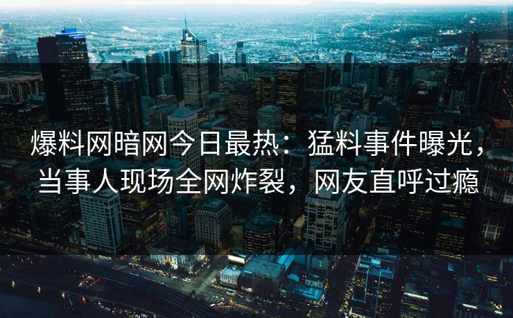 爆料网暗网今日最热：猛料事件曝光，当事人现场全网炸裂，网友直呼过瘾