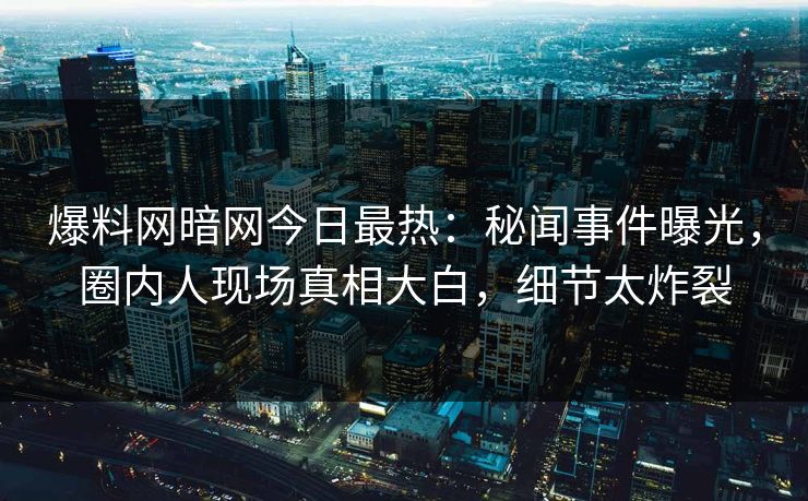 爆料网暗网今日最热：秘闻事件曝光，圈内人现场真相大白，细节太炸裂