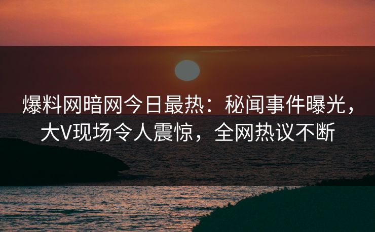 爆料网暗网今日最热：秘闻事件曝光，大V现场令人震惊，全网热议不断