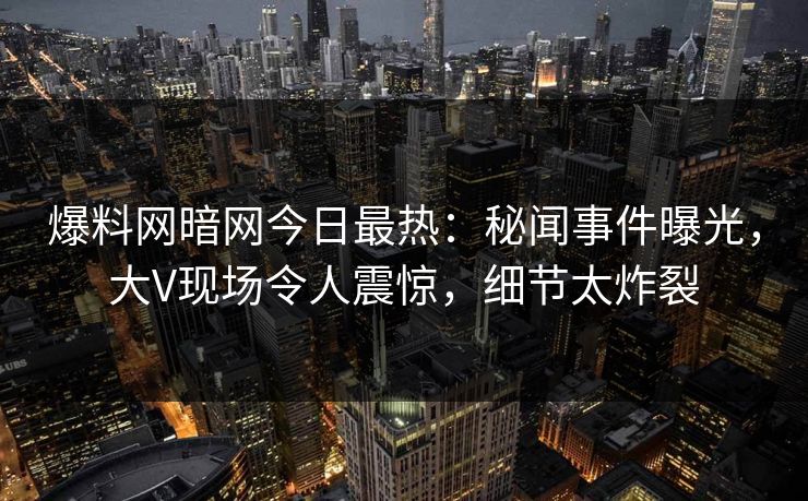 爆料网暗网今日最热：秘闻事件曝光，大V现场令人震惊，细节太炸裂