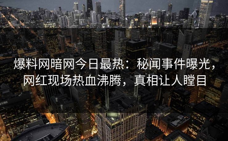 爆料网暗网今日最热：秘闻事件曝光，网红现场热血沸腾，真相让人瞠目