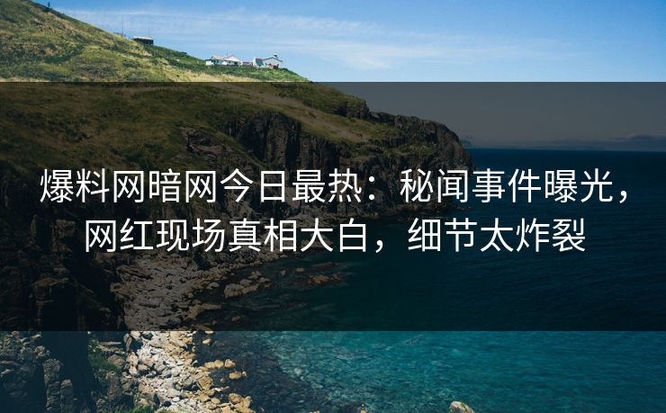 爆料网暗网今日最热：秘闻事件曝光，网红现场真相大白，细节太炸裂