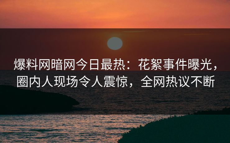 爆料网暗网今日最热：花絮事件曝光，圈内人现场令人震惊，全网热议不断
