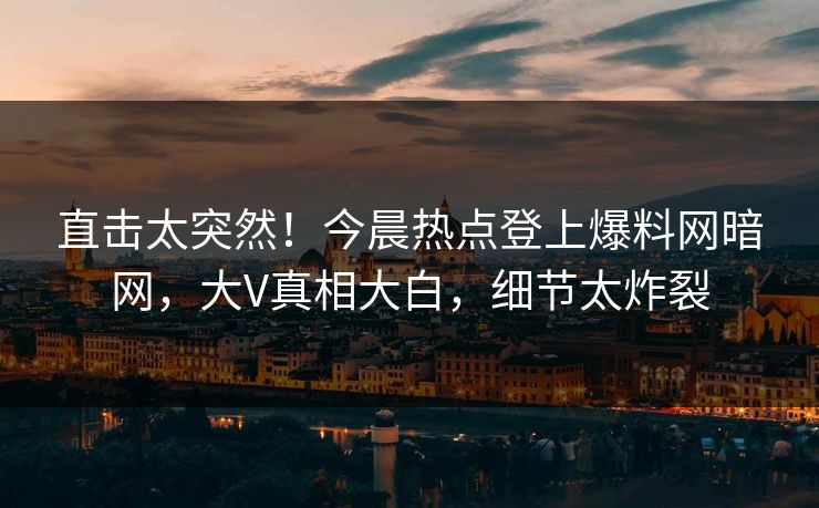 直击太突然！今晨热点登上爆料网暗网，大V真相大白，细节太炸裂