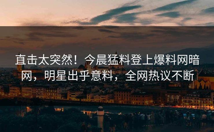 直击太突然！今晨猛料登上爆料网暗网，明星出乎意料，全网热议不断