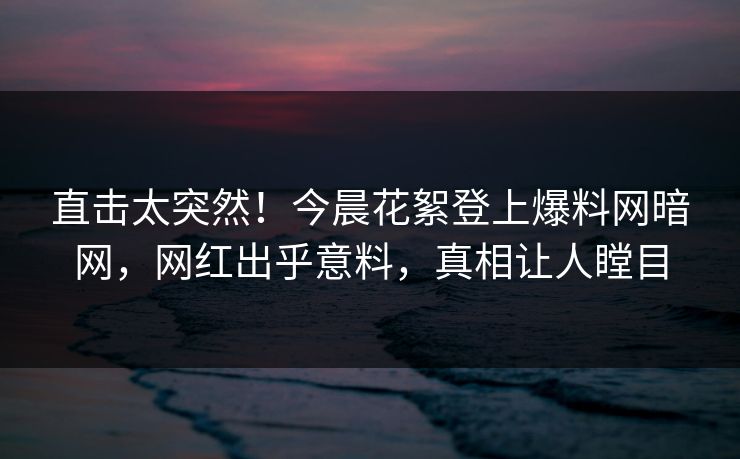 直击太突然！今晨花絮登上爆料网暗网，网红出乎意料，真相让人瞠目